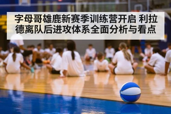 字母哥雄鹿新赛季训练营开启 利拉德离队后进攻体系全面分析与看点